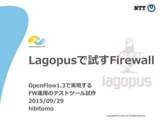 Copyright©2014 NTT corp. All Rights Reserved.
Lagopusで試すFirewall
OpenFlow1.3で実現する
FW運用のテストツール試作
2015/09/29
hibitomo
 