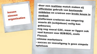 lessen
nieuwe
organisaties
-door een realtime match maken zij
efficiënter gebruik van bestaande
middelen en creëren een brede keuze inaanbod;
-platformen creëeren een omgeving
waarin dit (schijnbaar) veilig kan
gebeuren;
-nog nog vooral C2C, maar er liggen ookveel kansen voor B2B/B2C, zoals
Floow2.
-slimme marketeers
- succes en vooruitgang is geen simpeleoptelsom
 