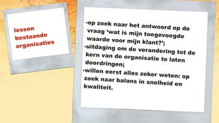 lessen
bestaande
organisaties
-op zoek naar het antwoord op devraag ‘wat is mijn toegevoegdewaarde voor mijn klant?’;
-uitdaging om de verandering tot dekern van de organisatie te latendoordringen;
-willen eerst alles zeker weten: opzoek naar balans in snelheid enkwaliteit.
 
