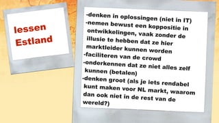 lessen
Estland
-denken in oplossingen (niet in IT)-nemen bewust een koppositie inontwikkelingen, vaak zonder deillusie te hebben dat ze hiermarktleider kunnen worden-faciliteren van de crowd
-onderkennen dat ze niet alles zelfkunnen (betalen)
-denken groot (als je iets rendabelkunt maken voor NL markt, waaromdan ook niet in de rest van dewereld?)
 