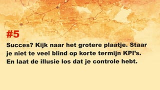 #5
Succes? Kijk naar het grotere plaatje. Staar
je niet te veel blind op korte termijn KPI’s.
En laat de illusie los dat je controle hebt.
 