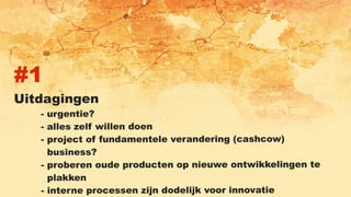 #1
Uitdagingen
- urgentie?
- alles zelf willen doen
- project of fundamentele verandering (cashcow)
business?
- proberen oude producten op nieuwe ontwikkelingen te
plakken
- interne processen zijn dodelijk voor innovatie
 