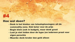 #4
Hoe wel doen?
- Denk in het bieden van totaaloplossingen: uit de
commodity zone. Ook beter voor de prijs
- Begin klein (ook in budget), maar denk groot
- Laat je niet leiden door de hype (en iedereen praat voor
eigen parochie
- Waarde: denk breder dan geld alleen
 