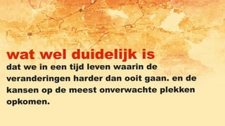 wat wel duidelijk is
dat we in een tijd leven waarin de
veranderingen harder dan ooit gaan. en de
kansen op de meest onverwachte plekken
opkomen.
 