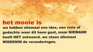 het mooie is
we hebben allemaal een idee, een visie of
gedachte waar dit heen gaat, maar NIEMAND
heeft HET antwoord. we staan allemaal
MIDDENIN de veranderingen.
 