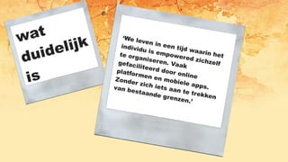 ‘We leven in een tijd waarin het
individu is empowered zichzelf
te organiseren. Vaak
gefaciliteerd door online
platformen en mobiele apps.
Zonder zich iets aan te trekken
van bestaande grenzen.’
wat
duidelijk
is
 