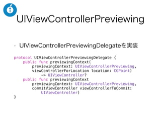 UIViewControllerPreviewing
• UIViewControllerPreviewingDelegateを実装
protocol UIViewControllerPreviewingDelegate {
public func previewingContext(
previewingContext: UIViewControllerPreviewing,
viewControllerForLocation location: CGPoint)
-> UIViewController?
public func previewingContext(
previewingContext: UIViewControllerPreviewing,
commitViewController viewControllerToCommit:
UIViewController)
}
 