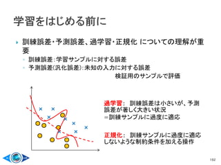 訓練誤差・予測誤差、過学習・正規化 についての理解が重
要
◦ 訓練誤差：学習サンプルに対する誤差
◦ 予測誤差(汎化誤差)：未知の入力に対する誤差
検証用のサンプルで評価
102
×
× ×
×
×
×
×
×
過学習： 訓練誤差は小さいが、予測
誤差が著しく大きい状況
=訓練サンプルに過度に適応
正規化： 訓練サンプルに過度に適応
しないような制約条件を加える操作
 