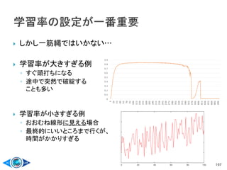 しかし一筋縄ではいかない…
 学習率が大きすぎる例
◦ すぐ頭打ちになる
◦ 途中で突然で破綻する
ことも多い
 学習率が小さすぎる例
◦ おおむね線形に見える場合
◦ 最終的にいいところまで行くが、
時間がかかりすぎる
107
 