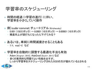  時間の経過 (=学習の進行) に伴い、
学習率を小さくしていく操作
 例）cuda-convnet チュートリアル (Krizhevsky)
◦ 0.001 (150エポック) → 0.0001 (10エポック) → 0.00001 (10エポック)
◦ 精度向上が頭打ちになったら下げてみる？
 あるいは、単純に時間減衰させることもある
◦ 1/t, exp(-t) など
 学習率を自動的に調整する最適化手法も有効
◦ Adam [Kingma+, 2015], AdaGrad [Duchi+, 2011] など
◦ 多くの実用的な問題でよい性能を出すが、
しっかり学習率をスケジューリングされたSGDの方が優れているとされる
110
 