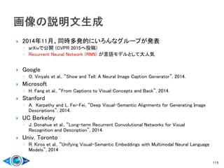  2014年11月、同時多発的にいろんなグループが発表
◦ arXivで公開 (CVPR 2015へ投稿)
◦ Recurrent Neural Network (RNN) が言語モデルとして大人気
 Google
◦ O. Vinyals et al., “Show and Tell: A Neural Image Caption Generator”, 2014.
 Microsoft
◦ H. Fang et al., “From Captions to Visual Concepts and Back”, 2014.
 Stanford
◦ A. Karpathy and L. Fei-Fei, “Deep Visual-Semantic Alignments for Generating Image
Descriptions”, 2014.
 UC Berkeley
◦ J. Donahue et al., “Long-term Recurrent Convolutional Networks for Visual
Recognition and Description”, 2014.
 Univ. Toronto
◦ R. Kiros et al., “Unifying Visual-Semantic Embeddings with Multimodal Neural Language
Models”, 2014
119
 