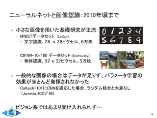  小さな画像を用いた基礎研究が主流
◦ MNISTデータセット [LeCun]
 文字認識、28 x 28ピクセル、6万枚
◦ CIFAR-10/100 データセット [Krizhevsky]
 物体認識、32 x 32ピクセル、5万枚
 一般的な画像の場合はデータが足りず、パラメータ学習の
効果がほとんど発揮されなかった
◦ Caltech-101にCNNを適応した場合、ランダム結合と大差なし
[Jarrette, ICCV’09]
 ビジョン系ではあまり受け入れられず…
16
 