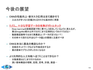  CNNの性能向上・新タスク応用はまだ続きそう
◦ 入出力がきっちり定義されるタスクは基本的に得意
 ただし、十分な学習データの有無がボトルネック
◦ Deep learningは画像認識で特に華々しく成功しているように見えるが、
実はImageNet絡み以外ではそこまで圧倒的というわけではない
◦ 動画像認識等ではまだ発展途上（データが足りない？）
◦ その時々で流行る手法もデータ量との関係に注意すべき
 CNNは本当に最良の構造なのか？
◦ 全結合ネットワークなどは今後成功するか
◦ 真の意味でブラックボックスになるか
 より汎用的な人工知能へ近づくことはできるか？
◦ 分散表現はどこまで行けるのか
◦ 深い意味構造の理解、記憶、思考、計画、創造…
163
 