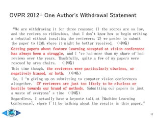 “We are withdrawing it for three reasons: 1) the scores are so low,
and the reviews so ridiculous, that I don't know how to begin writing
a rebuttal without insulting the reviewers; 2) we prefer to submit
the paper to ICML where it might be better received. （中略）
Getting papers about feature learning accepted at vision conference
has always been a struggle, and I‘ve had more than my share of bad
reviews over the years. Thankfully, quite a few of my papers were
rescued by area chairs. （中略）
This time though, the reviewers were particularly clueless, or
negatively biased, or both. （中略）
So, I‘m giving up on submitting to computer vision conferences
altogether. CV reviewers are just too likely to be clueless or
hostile towards our brand of methods. Submitting our papers is just
a waste of everyone’s time （中略）
Regardless, I actually have a keynote talk at [Machine Learning
Conference], where I'll be talking about the results in this paper.”
17
 