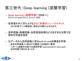  Deep learning (深層学習) (2006～)
[Hinton and Salakhutdinov, Science, 2006]
 従来扱われてきたよりもさらに多層のニューラルネット
◦ 2010年頃で7～8層程度。現在は20層以上のものも。
 音声認識・画像認識・自然言語処理などさまざまな分野で圧
倒的な性能を達成
 生データから目的変数に至るend-to-endの構造を学習
◦ 従来の特徴量（に相当する構造）も自動的に獲得
◦ パターン認識の文脈では表現学習（representation learning)と
ほぼ同義で扱われることも
20
 