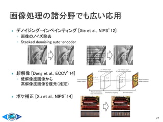  デノイジング・インペインティング [Xie et al., NIPS’12]
◦ 画像のノイズ除去
◦ Stacked denoising auto-encoder
 超解像 [Dong et al., ECCV’14]
◦ 低解像度画像から
高解像度画像を復元（推定）
 ボケ補正 [Xu et al., NIPS’14]
27
 