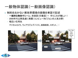  制約をおかない実世界環境の画像を単語で記述
◦ 一般的な物体やシーン、形容詞（印象語）→ 作りこみが難しい！
◦ 2000年代以降急速に発展（コンピュータビジョンの人気分野）
◦ 幅広い応用先
デジタルカメラ、ウェアラブルデバイス、画像検索、ロボット、…
 
