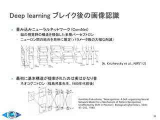  畳み込みニューラルネットワーク (ConvNet)
◦ 脳の視覚野の構造を模倣した多層パーセプトロン
◦ ニューロン間の結合を局所に限定（パラメータ数の大幅な削減）
 最初に基本構造が提案されたのは実はかなり昔
◦ ネオコグニトロン （福島邦彦先生、1980年代前後)
36
[A. Krizhevsky et al., NIPS’12]
Kunihiko Fukushima, “Neocognitron: A Self-organizing Neural
Network Model for a Mechanism of Pattern Recognition
Unaffected by Shift in Position“, Biological Cybernetics, 36(4):
93-202, 1980.
 