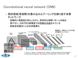  局所領域(受容野)の畳み込みとプーリングを繰り返す多層
ネットワーク
◦ 段階的に解像度を落としながら、局所的な相関パターンを抽出
◦ 要するに、さまざまな解像度での特徴の共起をみている
◦ 誤差逆伝播法による全体最適化
37
Y. LeCun, L. Bottou, Y. Bengio and P. Haffner: Gradient-Based Learning Applied
to Document Recognition, Proceedings of the IEEE, 86(11):2278-2324, 1998.
最終的に、識別したいクラス数
と同数のニューロンへ
 