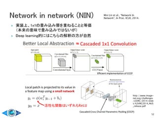  実装上、1x1の畳み込み層を重ねることと等価
（本来の意味で畳み込みではないが）
 Deep learning的にはこちらの解釈の方が自然
52
活性化関数はいずれもReLU
http://www.image-
net.org/challenges
/LSVRC/2014/slide
s/ILSVRC2014_NUS
_release.pdf
Min Lin et al., “Network In
Network”, In Proc. ICLR, 2014.
 