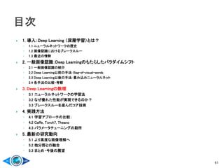 1. 導入：Deep Learning （深層学習）とは？
◦ 1.1 ニューラルネットワークの歴史
◦ 1.2 画像認識におけるブレークスルー
◦ 1.3 最近の情勢
 2. 一般画像認識：Deep Learningのもたらしたパラダイムシフト
◦ 2.1 一般画像認識の紹介
◦ 2.2 Deep Learning以前の手法: Bag-of-visual-words
◦ 2.3 Deep Learning以後の手法: 畳み込みニューラルネット
◦ 2.4 各手法の比較・考察
 3. Deep Learningの数理
◦ 3.1 ニューラルネットワークの学習法
◦ 3.2 なぜ優れた性能が実現できるのか？
◦ 3.3 ブレークスルーを産んだコア技術
 4. 実践方法
◦ 4.1 学習アプローチの比較：
◦ 4.2 Caffe, Torch7, Theano
◦ 4.3 パラメータチューニングの勘所
 5. 最新の研究動向
◦ 5.1 より高度な画像理解へ
◦ 5.2 他分野との融合
◦ 5.3 まとめ・今後の展望
61
 