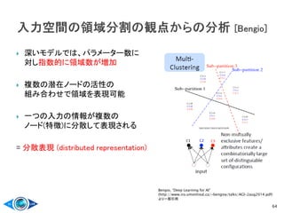  深いモデルでは、パラメーター数に
対し指数的に領域数が増加
 複数の潜在ノードの活性の
組み合わせで領域を表現可能
 一つの入力の情報が複数の
ノード(特徴)に分散して表現される
= 分散表現 (distributed representation)
64
Bengio, “Deep Learning for AI”
(http://www.iro.umontreal.ca/~bengioy/talks/AGI-2aug2014.pdf)
より一部引用
 