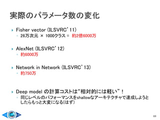  Fisher vector (ILSVRC’11)
◦ 26万次元 × 1000クラス = 約2億6000万
 AlexNet (ILSVRC’12)
◦ 約6000万
 Network in Network (ILSVRC’13)
◦ 約750万
 Deep model の計算コストは“相対的には軽い”！
◦ 同じレベルのパフォーマンスをshallowなアーキテクチャで達成しようと
したらもっと大変になる(はず)
69
 