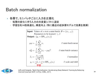  各層で、ミニバッチごとに入力を正規化
◦ 低層の変化に伴う入力の共変量シフトに追従
◦ 学習を約14倍高速化、精度向上 (特に最近の超多層モデルで効果を発揮）
84
Ioffe and Szegedy, “Batch Normalization: Accelerating Deep Network Training by Reducing
Internal Covariate Shift”, In Proc. ICML, 2015.
学習
 