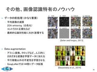  データの前処理 (かなり重要)
◦ 平均画像の減算
ZCA whitening (白色化)
コントラスト正規化など
◦ 最終的な識別性能に大きく影響する
 Data augmentation
◦ アフィン変換、クロップなど、人工的に
さまざまな変換を学習データに加える
◦ 平行移動以外の不変性を学習させる
◦ GoogLeNetでは144倍にデータ拡張
85
[Zeiler and Fergus, 2013]
[Dosovitskiy et al., 2014]
 