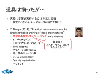  実際に学習を実行するのは非常に困難
◦ 設定すべきハイパーパラメータが極めて多い！
 Y. Bengio (2012), “Practical recommendations for
Gradient-based training of deep architectures”
◦ 学習率の設定・スケジューリング、early stopping
◦ ミニバッチサイズ
◦ ドロップアウトのパラメータ
◦ Early stopping
◦ パラメータ初期化方法
◦ 隠れ層のニューロン数
◦ L1/L2 weight decay
◦ Sparsity regularization
…などなど
86
最重要！
どれか一つチューニング
するとしたらこれ
 