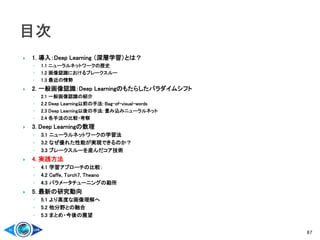  1. 導入：Deep Learning （深層学習）とは？
◦ 1.1 ニューラルネットワークの歴史
◦ 1.2 画像認識におけるブレークスルー
◦ 1.3 最近の情勢
 2. 一般画像認識：Deep Learningのもたらしたパラダイムシフト
◦ 2.1 一般画像認識の紹介
◦ 2.2 Deep Learning以前の手法: Bag-of-visual-words
◦ 2.3 Deep Learning以後の手法: 畳み込みニューラルネット
◦ 2.4 各手法の比較・考察
 3. Deep Learningの数理
◦ 3.1 ニューラルネットワークの学習法
◦ 3.2 なぜ優れた性能が実現できるのか？
◦ 3.3 ブレークスルーを産んだコア技術
 4. 実践方法
◦ 4.1 学習アプローチの比較：
◦ 4.2 Caffe, Torch7, Theano
◦ 4.3 パラメータチューニングの勘所
 5. 最新の研究動向
◦ 5.1 より高度な画像理解へ
◦ 5.2 他分野との融合
◦ 5.3 まとめ・今後の展望
87
 