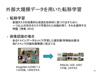 転移学習
◦ 新規タスクの効果的な仮説を効率的に見つけ出すために，
一つ以上の別のタスクで学習された知識を得て，それを適用する
問題 [神嶌, 2010]
 画像認識の場合
◦ あるドメイン(データセット)で学習した識別器(特徴抽出器)を
他ドメインでの識別器構築に役立てる
89
ImageNet ILSVRC’12
130万枚、1000クラス
PASCAL VOC 2007
5千枚、20クラス
 