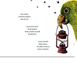 Loro coloro,
verde loro parlero,
ojos de oro.
Lucero de la tarde
El sol declina:
Tarde, prende el candil
de plata fina.
Lucero invernal
Cielo cenizo:
Ha salido un lucero
como un granizo.
15
 