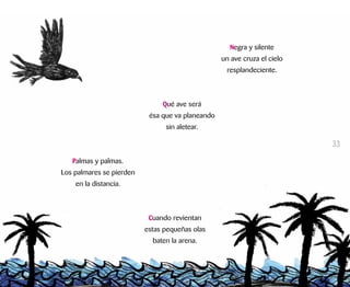 Negra y silente
un ave cruza el cielo
resplandeciente.
Qué ave será
ésa que va planeando
sin aletear.
Palmas y palmas.
Los palmares se pierden
en la distancia.
Cuando revientan
estas pequeñas olas
baten la arena.
33
 