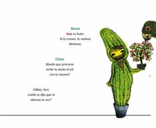 Bonsái
Deja su fruto:
Si lo comes, te vuelves
diminuto.
Cactus
Abuelo que procuras
echar tu siesta al sol
¿no te rasuras?
Cállate, loro
¿nadie te dijo que el
silencio es oro?
9
 