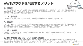 AWSクラウドを利利⽤用するメリット
1.  俊敏性
 　１台でも何百台でもサーバーの展開をものの数分で終わらせるなど、今まで⾏行行っていたサーバーの調達プロセスを
劇的に短縮します。 　これにより、アプリケーション開発と本格展開に集中、セキュリティアップデートなどのテス
トや新しい実験などに集中することができます。
2.  コスト削減
 　使⽤用したITサービスの分だけ⽀支払う形で、資本的⽀支出を変動費に差し替えることが可能です。
3.  弾⼒力力性
 　これまで実機ではアクティビティがピーク時でも事業が運営できるよう⼗十分な容量量を確保するため、通常時から⾒見見
ると過剰にサーバーを設定していました。 　しかし、今では事業の必要性に応じて即座にスケールアップ、スケール
ダウンが可能な状態で、実際に必要な数のリソースをプロビジョニングすることが可能です。
4.  幅広い機能
 　AWSには、他のプラットフォームにない機能が数多くあります。そして、現在も新機能やサービスを素早いスピー
ドで追加し続けています。
5.  わずか数分でのグローバル規模への展開
 　AWSにはリージョンという考え⽅方があり、それは当社がデータセンター群を世界中に設置している物理理的なロケー
ションを指します。当社はそれぞれのデータセンターのグループをアベイラビリティーゾーンと呼んでいます。  AWS
を利利⽤用することでこれらのリージョン、アベイラビリティーゾーン、エッジロケーションを利利⽤用することができます。
 