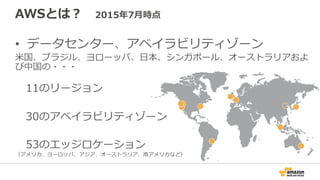 AWSとは？ 　2015年年7⽉月時点
•  データセンター、アベイラビリティゾーン
⽶米国、ブラジル、ヨローッパ、⽇日本、シンガポール、オーストラリアおよ
び中国の・・・
 　11のリージョン
 　30のアベイラビリティゾーン
 　53のエッジロケーション
（アメリカ、ヨーロッパ、アジア、オーストラリア、南アメリカなど）
 