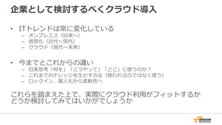 企業として検討するべくクラウド導⼊入
•  ITトレンドは常に変化している
–  オンプレミス（旧来〜～）
–  仮想化（近代〜～現代）
–  クラウド（現代〜～未来）
•  今までとこれからの違い
–  旧来思考「何を」「どうやって」「どこ」に使うのか？
–  これまでのナレッジを⽣生かす⽅方法（使われるのではなく使う）
–  ロックイン、属⼈人化から柔軟性へ
これらを踏まえた上で、実際にクラウド利利⽤用がフィットするか
どうか検討してみてはいかがでしょうか
 