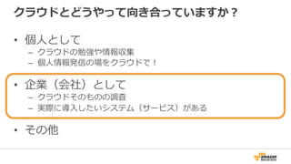 クラウドとどうやって向き合っていますか？
•  個⼈人として
–  クラウドの勉強や情報収集
–  個⼈人情報発信の場をクラウドで！
•  企業（会社）として
–  クラウドそのものの調査
–  実際に導⼊入したいシステム（サービス）がある
•  その他
 