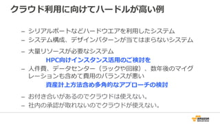 クラウド利利⽤用に向けてハードルが⾼高い例例
–  シリアルポートなどハードウエアを利利⽤用したシステム
–  システム構成、デザインパターンが当てはまらないシステム
–  お付き合いがあるのでクラウドは使えない
–  社内の承認が取れないのでクラウドが使えない
–  ⼤大量量リソースが必要なシステム
 　 　 　 　HPC向けインスタンス活⽤用のご検討を
–  ⼈人件費、データセンター（ラックや回線）、数年年後のマイグ
レーションも含めて費⽤用のバランスが悪い
 　 　 　 　資産計上⽅方法含め多⾓角的なアプローチの検討
 