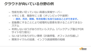 クラウドが向いている分野の例例
–  性能を使い切切っていない⾼高価な実機サーバー
–  ４年年に１度度、複数年年に１度度（オリンピックや選挙）
•  週次、⽉月次、期報、年年次処理理にも当てはめることができます。
–  変動費にすることにより経理理的な恩恵を受けることができるシ
ステム
–  利利⽤用しないほうがありがたいシステム（バックアップ復復元やDR
サイト切切り替え）
–  ないほうがありがたい事柄（計画停電、オフィスの引越し）
–  開発サイクルの加速、インフラ調達期間の短縮
 