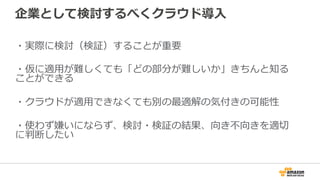 企業として検討するべくクラウド導⼊入
・実際に検討（検証）することが重要
・仮に適⽤用が難しくても「どの部分が難しいか」きちんと知る
ことができる
・クラウドが適⽤用できなくても別の最適解の気付きの可能性
・使わず嫌いにならず、検討・検証の結果、向き不不向きを適切切
に判断したい
 