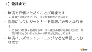 １）登録まで
•  無償で評価いただくことが可能です
–  無償で評価できるリソースには制限がございます
•  登録にはクレジットカード情報が必要となりま
す
–  こちらは無償・有償限らず、本⼈人確認の意味も兼ねており、無
償評価でもクレジットカード情報が必要となります
•  無償ハンズオントレーニングなどを準備してお
ります
 