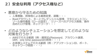 ２）安全な利利⽤用（アクセス権など）
•  悪意から守るための知識識
–  ⼈人事異異動、昇降降格による業務変更更、退職・・・
–  Rootアカウント、キーとクレデンシャル管理理、マネジメントコン
ソール操作権限（ロール設定）、リソースへのアクセス制限、操作
含めたログ管理理、ネットワーク・・・
•  どのようなシチュエーションを想定してどのような
対策を⾏行行うか？
–  AWSで⾏行行える範囲（例例：通常ID/Password、アカウント譲渡、
IAM、one  time  passwordの併⽤用・・・）
–  お客様システムで⾏行行える範囲（例例：アプリケーションID、ポート、
ネットワーク経路路・・・）
 