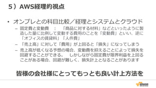 ５）AWS経理理的視点
•  オンプレとの科⽬目⽐比較／経理理とシステムとクラウド
–  固定費と変動費 　： 　「商品に対する材料料」などといったように製
造した量量に⽐比例例して変動する費⽤用のことを「変動費」といい、逆に
「オフィスの賃貸料料」「⼈人件費」
–  「売上⾼高」に対して「費⽤用」が上回ると「損失」になってしまう
–  売上⾼高が低くなる予想の場合、変動費を抑えることによって損失を
回避することができる。 　しかしながら固定費が限界利利益を上回る
ことがある場合、回避が難しく、損失計上となることがあります
皆様の会社様にとってもっとも良良い計上⽅方法を
 