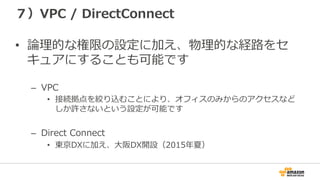 ７）VPC  /  DirectConnect
•  論論理理的な権限の設定に加え、物理理的な経路路をセ
キュアにすることも可能です
–  VPC
•  接続拠点を絞り込むことにより、オフィスのみからのアクセスなど
しか許さないという設定が可能です
–  Direct  Connect
•  東京DXに加え、⼤大阪DX開設（2015年年夏）
 