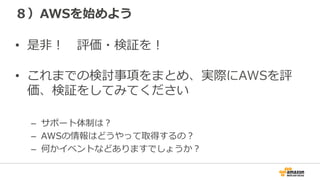 ８）AWSを始めよう
•  是⾮非！ 　評価・検証を！
•  これまでの検討事項をまとめ、実際にAWSを評
価、検証をしてみてください
–  サポート体制は？
–  AWSの情報はどうやって取得するの？
–  何かイベントなどありますでしょうか？
 
