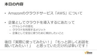 本⽇日の内容
•  Amazonのクラウドサービス「AWS」について
•  企業としてクラウドを導⼊入するにあたって
–  ITトレンドの変化
–  クラウドを利利⽤用するメリット
–  企業として安全に使うために検討したいこと
後⽇日「実際に使ってみたい！」「もっと詳しくお話を
聞いてみたい！」 　と思っていただければ幸いです！
 