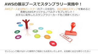 AWSの展⽰示ブースでスタンプラリー実施中！
AWSブースとAPNパートナーのブースを回り、合計3個のスタンプを集めると
素敵なAWSオリジナルノベルティをプレゼント！
お⼿手元に配布したスタンプラリーカードをご持参ください
セッションで聞けなかった質問やご相談にもお答えいたします。お気軽にお⽴立立ち寄りください
 
