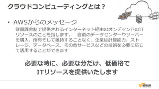 クラウドコンピューティングとは？
•  AWSからのメッセージ
従量量課⾦金金制で提供されるインターネット経由のオンデマンドのIT
リソースのことを指します。 　⾃自前のデータセンターやサーバー
を購⼊入、所有そして維持することなく、企業は計算能⼒力力、スト
レージ、データベース、その他サービスなどの技術を必要に応じ
て活⽤用することができます
必要な時に、必要な分だけ、低価格で
ITリソースを提供いたします
 